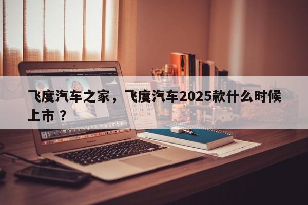 飞度汽车之家，飞度汽车2025款什么时候上市 ？-第1张图片-二手车资讯网