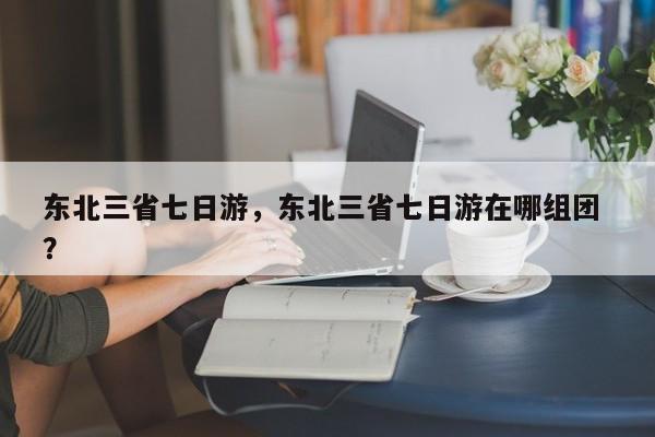 东北三省七日游，东北三省七日游在哪组团 ？-第1张图片-二手车资讯网