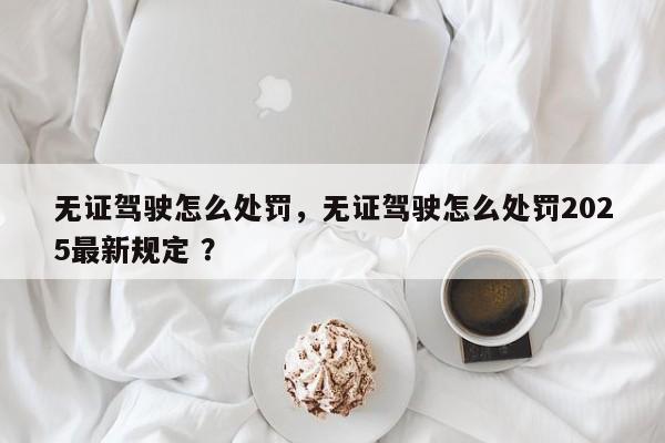 无证驾驶怎么处罚，无证驾驶怎么处罚2025最新规定 ？-第1张图片-二手车资讯网