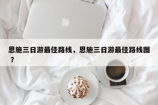 恩施三日游最佳路线，恩施三日游最佳路线图 ？-第1张图片-二手车资讯网