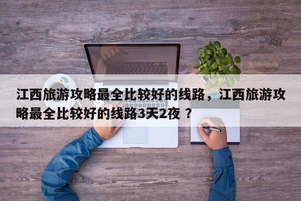 江西旅游攻略最全比较好的线路，江西旅游攻略最全比较好的线路3天2夜 ？-第1张图片-二手车资讯网