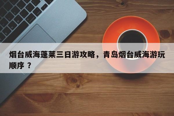 烟台威海蓬莱三日游攻略，青岛烟台威海游玩顺序 ？-第1张图片-二手车资讯网