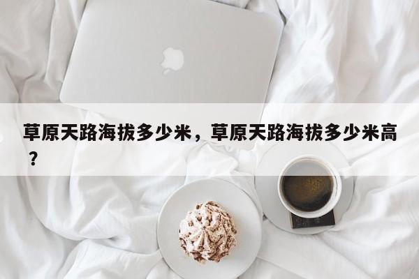 草原天路海拔多少米，草原天路海拔多少米高 ？-第1张图片-二手车资讯网