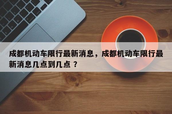 成都机动车限行最新消息，成都机动车限行最新消息几点到几点 ？-第1张图片-二手车资讯网