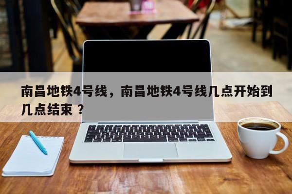 南昌地铁4号线，南昌地铁4号线几点开始到几点结束 ？-第1张图片-二手车资讯网