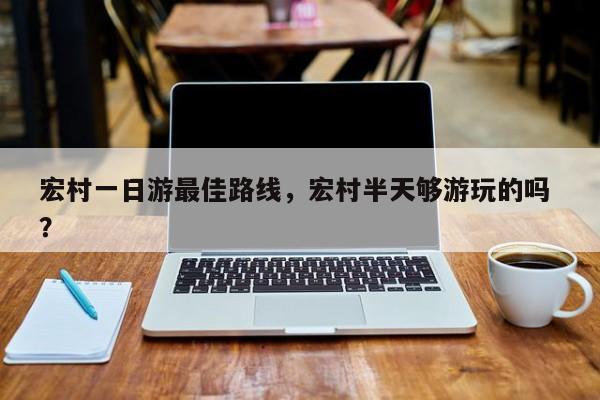 宏村一日游最佳路线，宏村半天够游玩的吗 ？-第1张图片-二手车资讯网