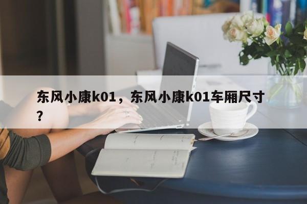 东风小康k01，东风小康k01车厢尺寸 ？-第1张图片-二手车资讯网