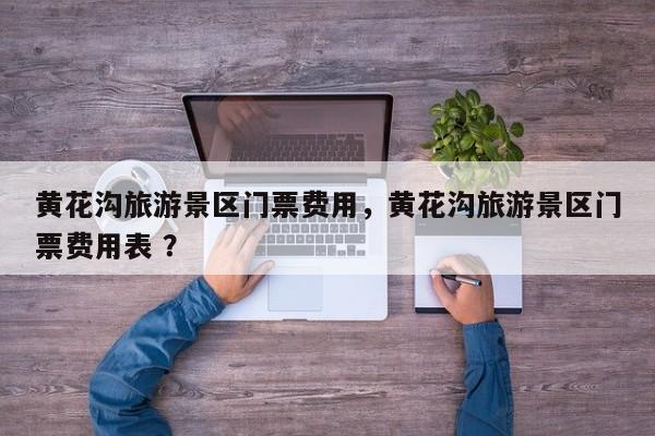 黄花沟旅游景区门票费用，黄花沟旅游景区门票费用表 ？-第1张图片-二手车资讯网