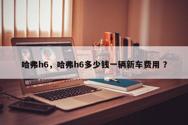 哈弗h6，哈弗h6多少钱一辆新车费用 ？-第1张图片-二手车资讯网