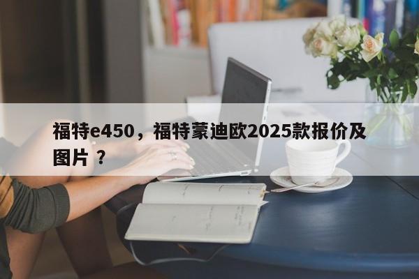 福特e450，福特蒙迪欧2025款报价及图片 ？-第1张图片-二手车资讯网