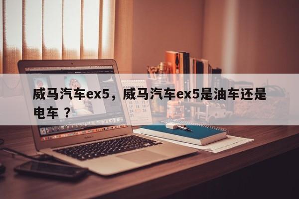 威马汽车ex5，威马汽车ex5是油车还是电车 ？-第1张图片-二手车资讯网