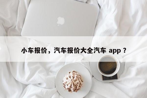 小车报价，汽车报价大全汽车 app ？-第1张图片-二手车资讯网