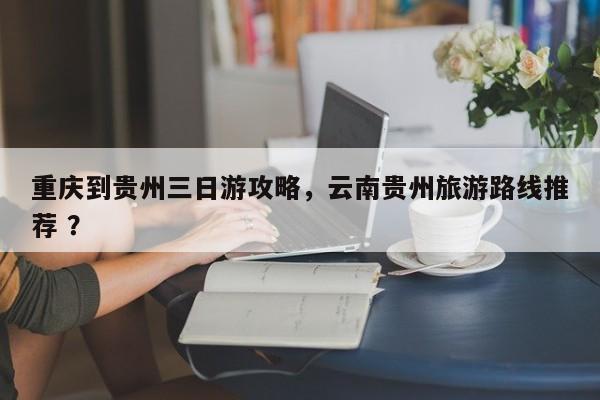 重庆到贵州三日游攻略，云南贵州旅游路线推荐 ？-第1张图片-二手车资讯网