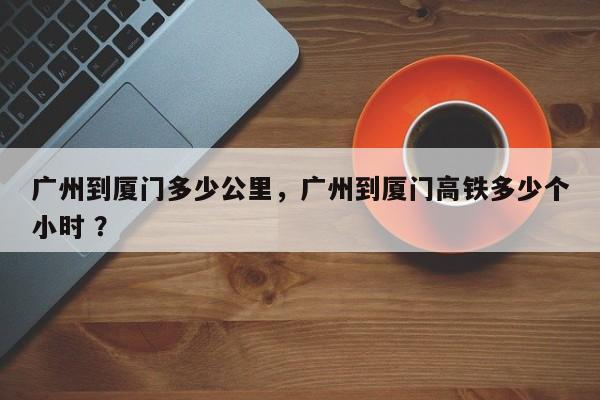 广州到厦门多少公里，广州到厦门高铁多少个小时 ？-第1张图片-二手车资讯网