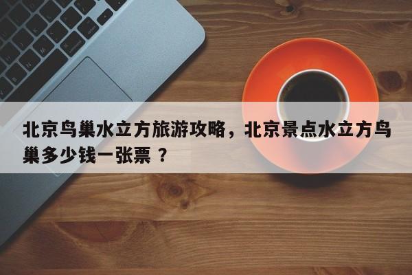 北京鸟巢水立方旅游攻略，北京景点水立方鸟巢多少钱一张票 ？-第1张图片-二手车资讯网