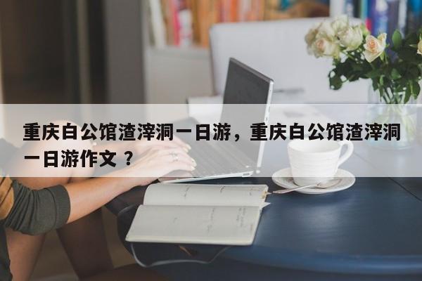 重庆白公馆渣滓洞一日游，重庆白公馆渣滓洞一日游作文 ？-第1张图片-二手车资讯网