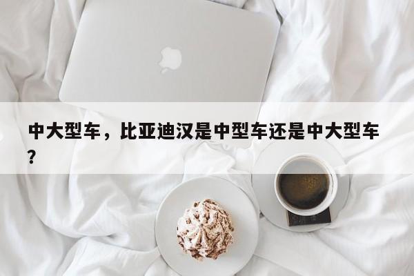 中大型车，比亚迪汉是中型车还是中大型车 ？-第1张图片-二手车资讯网