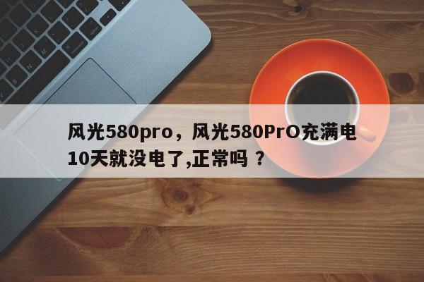 风光580pro，风光580PrO充满电10天就没电了,正常吗 ？-第1张图片-二手车资讯网