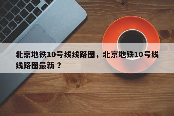 北京地铁10号线线路图，北京地铁10号线线路图最新 ？-第1张图片-二手车资讯网