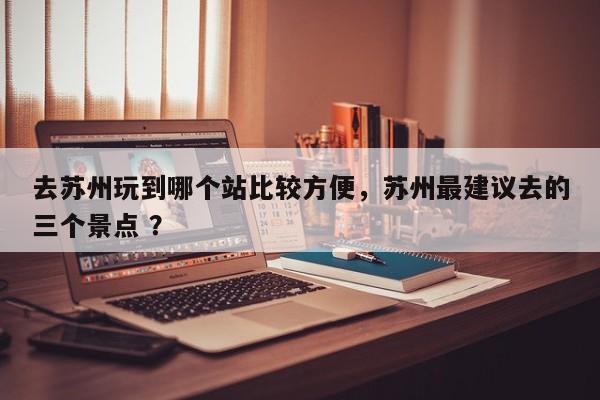 去苏州玩到哪个站比较方便，苏州最建议去的三个景点 ？-第1张图片-二手车资讯网