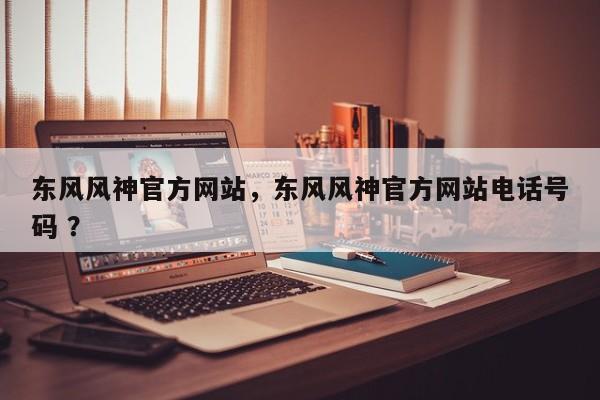 东风风神官方网站，东风风神官方网站电话号码 ？-第1张图片-二手车资讯网