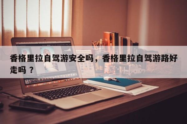 香格里拉自驾游安全吗，香格里拉自驾游路好走吗 ？-第1张图片-二手车资讯网