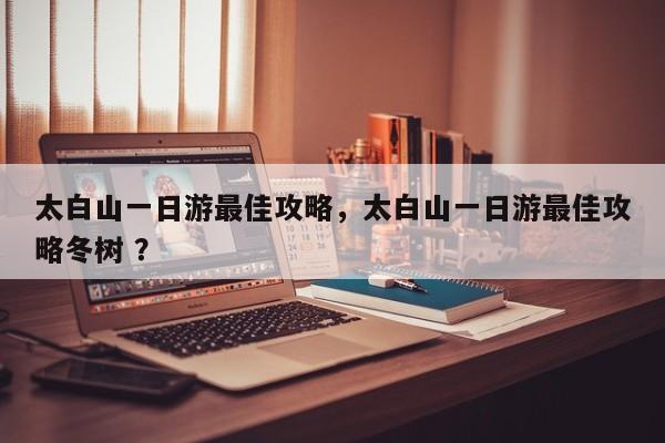 太白山一日游最佳攻略，太白山一日游最佳攻略冬树 ？-第1张图片-二手车资讯网