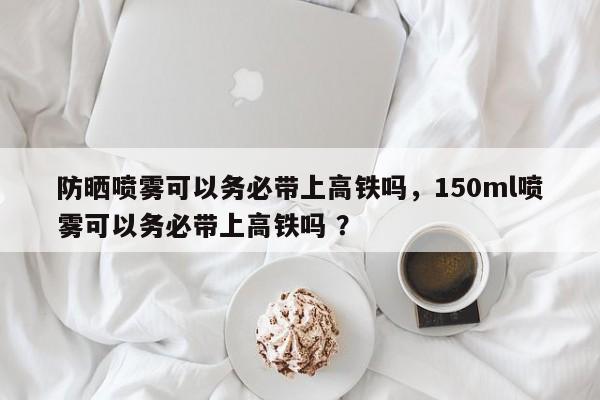 防晒喷雾可以务必带上高铁吗，150ml喷雾可以务必带上高铁吗 ？-第1张图片-二手车资讯网