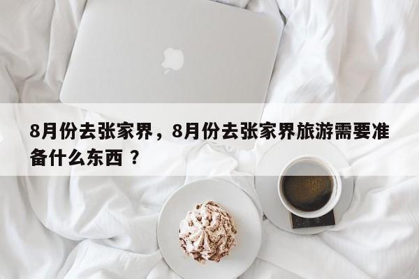 8月份去张家界，8月份去张家界旅游需要准备什么东西 ？-第1张图片-二手车资讯网