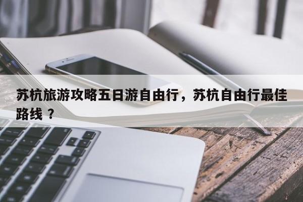 苏杭旅游攻略五日游自由行，苏杭自由行最佳路线 ？-第1张图片-二手车资讯网