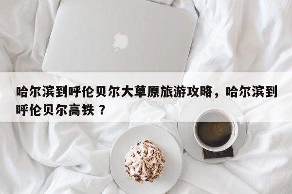 哈尔滨到呼伦贝尔大草原旅游攻略，哈尔滨到呼伦贝尔高铁 ？-第1张图片-二手车资讯网