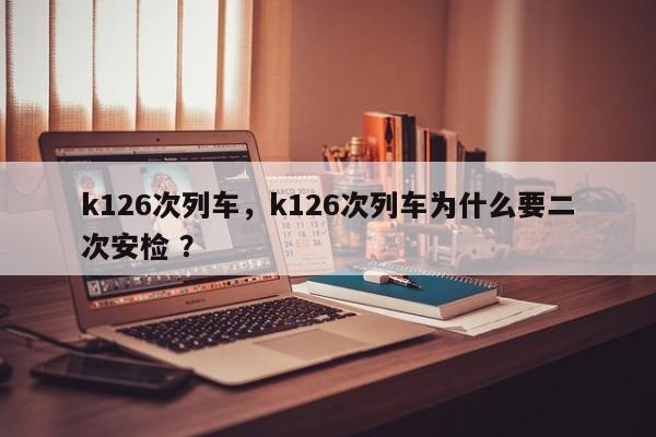 k126次列车，k126次列车为什么要二次安检 ？-第1张图片-二手车资讯网
