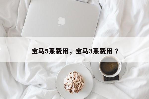 宝马5系费用，宝马3系费用 ？-第1张图片-二手车资讯网