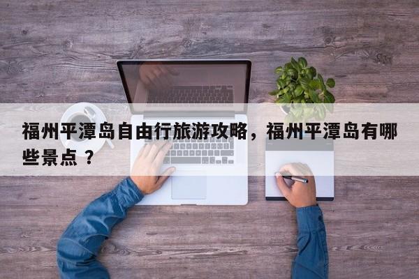 福州平潭岛自由行旅游攻略，福州平潭岛有哪些景点 ？-第1张图片-二手车资讯网