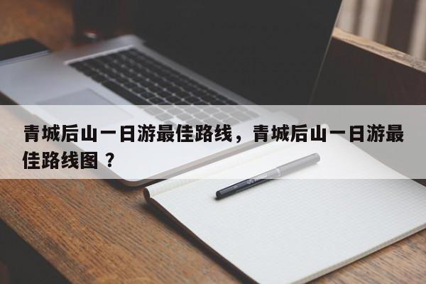 青城后山一日游最佳路线，青城后山一日游最佳路线图 ？-第1张图片-二手车资讯网