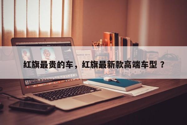 红旗最贵的车，红旗最新款高端车型 ？-第1张图片-二手车资讯网