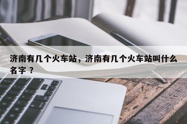 济南有几个火车站，济南有几个火车站叫什么名字 ？-第1张图片-二手车资讯网