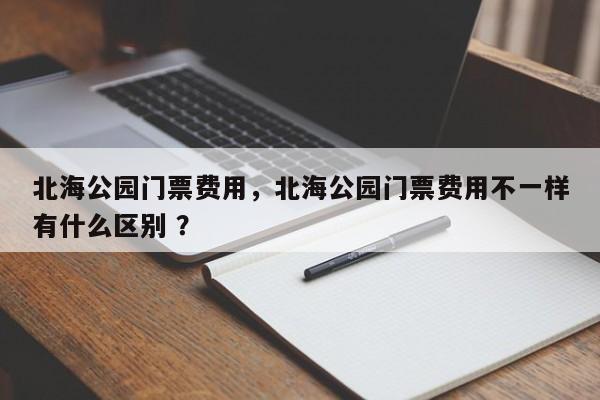 北海公园门票费用，北海公园门票费用不一样有什么区别 ？-第1张图片-二手车资讯网