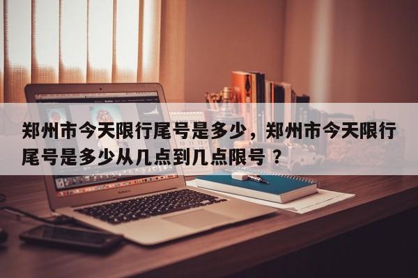 郑州市今天限行尾号是多少，郑州市今天限行尾号是多少从几点到几点限号 ？-第1张图片-二手车资讯网