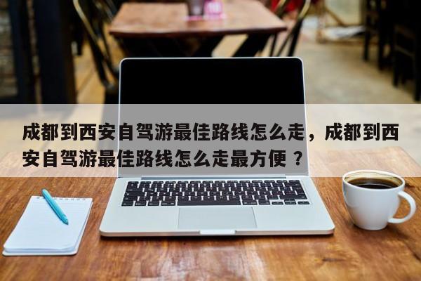 成都到西安自驾游最佳路线怎么走，成都到西安自驾游最佳路线怎么走最方便 ？-第1张图片-二手车资讯网