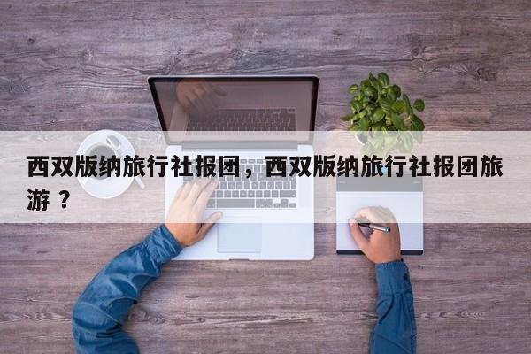 西双版纳旅行社报团，西双版纳旅行社报团旅游 ？-第1张图片-二手车资讯网