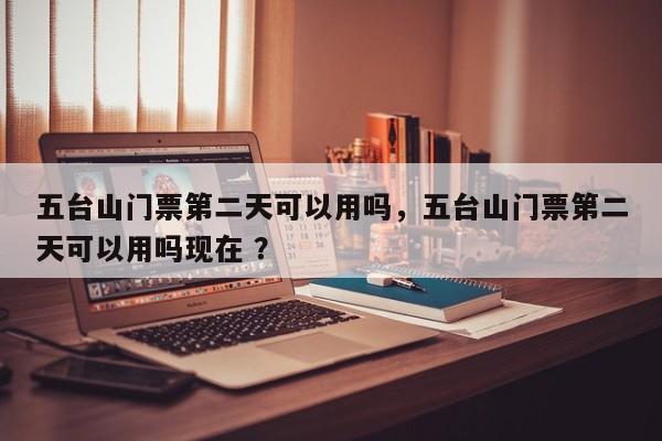 五台山门票第二天可以用吗，五台山门票第二天可以用吗现在 ？-第1张图片-二手车资讯网