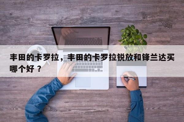 丰田的卡罗拉，丰田的卡罗拉锐放和锋兰达买哪个好 ？-第1张图片-二手车资讯网