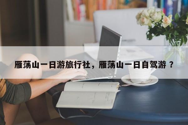 雁荡山一日游旅行社，雁荡山一日自驾游 ？-第1张图片-二手车资讯网