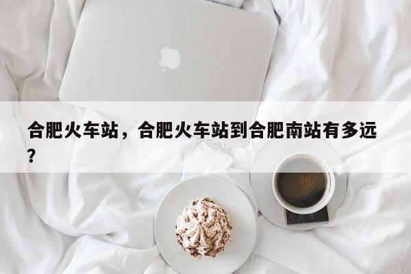 合肥火车站，合肥火车站到合肥南站有多远 ？-第1张图片-二手车资讯网