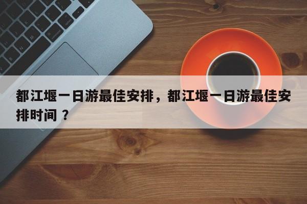 都江堰一日游最佳安排，都江堰一日游最佳安排时间 ？-第1张图片-二手车资讯网