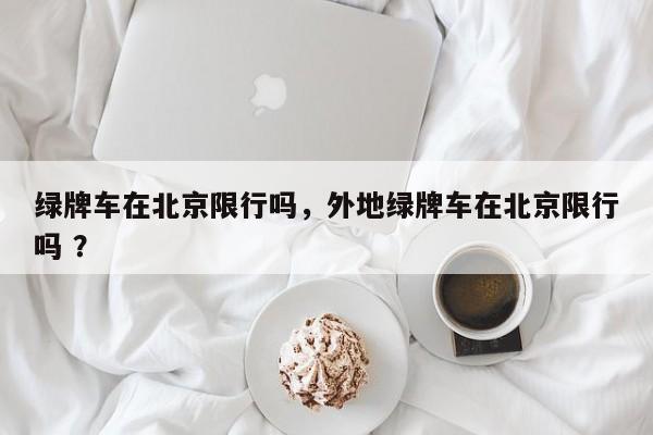 绿牌车在北京限行吗，外地绿牌车在北京限行吗 ？-第1张图片-二手车资讯网