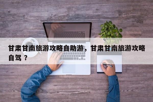 甘肃甘南旅游攻略自助游，甘肃甘南旅游攻略自驾 ？-第1张图片-二手车资讯网