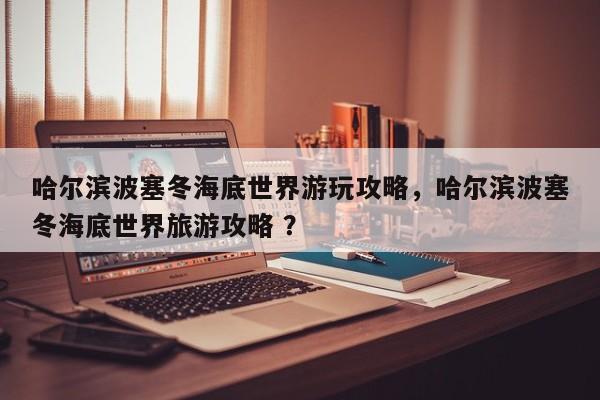 哈尔滨波塞冬海底世界游玩攻略，哈尔滨波塞冬海底世界旅游攻略 ？-第1张图片-二手车资讯网