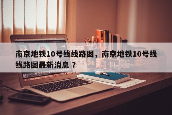 南京地铁10号线线路图，南京地铁10号线线路图最新消息 ？-第1张图片-二手车资讯网